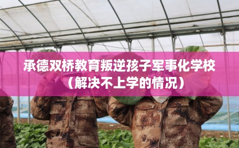 承德双桥教育叛逆孩子军事化学校（解决不上学的情况）