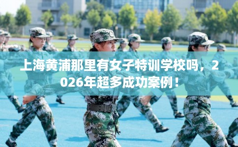 上海黄浦那里有女子特训学校吗，2026年超多成功案例！