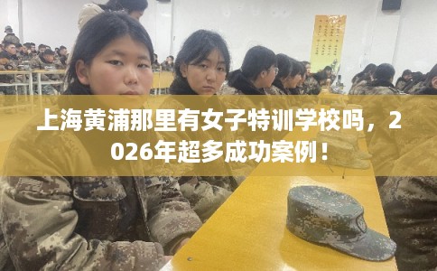 上海黄浦那里有女子特训学校吗，2026年超多成功案例！