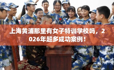上海黄浦那里有女子特训学校吗，2026年超多成功案例！