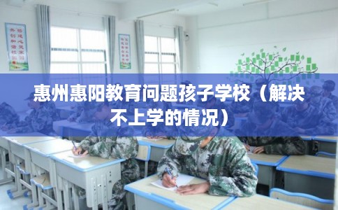 惠州惠阳教育问题孩子学校（解决不上学的情况）