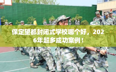 保定望都封闭式学校哪个好，2026年超多成功案例！