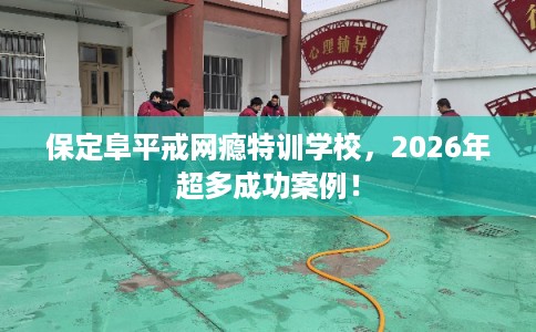 保定阜平戒网瘾特训学校，2026年超多成功案例！