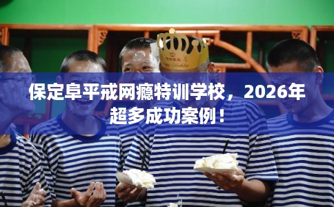 保定阜平戒网瘾特训学校，2026年超多成功案例！