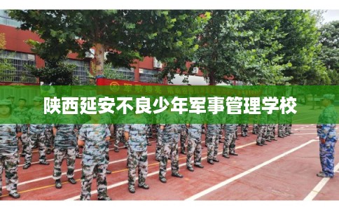 陕西延安不良少年军事管理学校