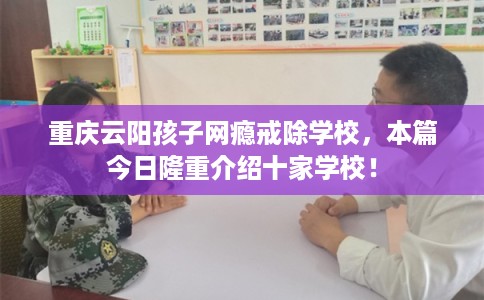 重庆云阳孩子网瘾戒除学校，本篇今日隆重介绍十家学校！