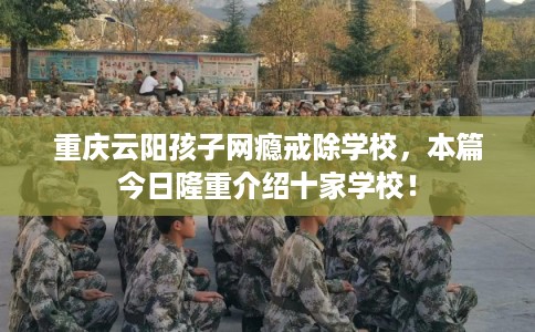 重庆云阳孩子网瘾戒除学校，本篇今日隆重介绍十家学校！