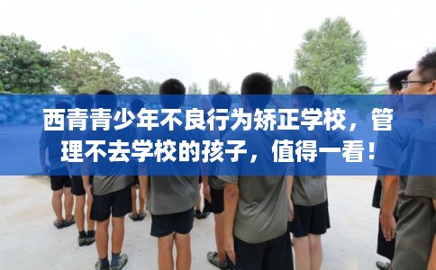 西青青少年不良行为矫正学校，管理不去学校的孩子，值得一看！
