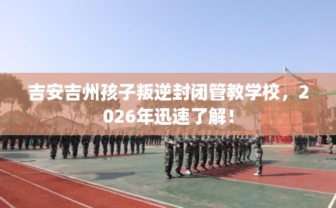 吉安吉州孩子叛逆封闭管教学校，2026年迅速了解！