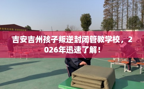 吉安吉州孩子叛逆封闭管教学校，2026年迅速了解！