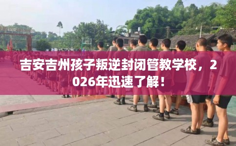 吉安吉州孩子叛逆封闭管教学校，2026年迅速了解！