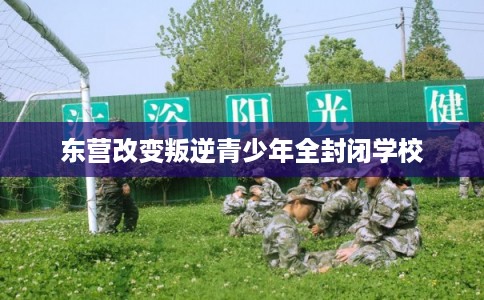 东营改变叛逆青少年全封闭学校