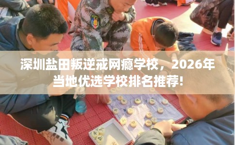 深圳盐田叛逆戒网瘾学校，2026年当地优选学校排名推荐!