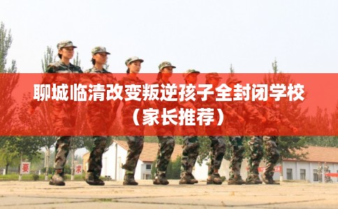 聊城临清改变叛逆孩子全封闭学校（家长推荐）