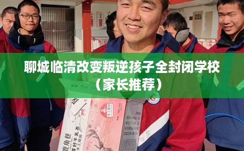 聊城临清改变叛逆孩子全封闭学校（家长推荐）