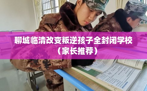 聊城临清改变叛逆孩子全封闭学校（家长推荐）