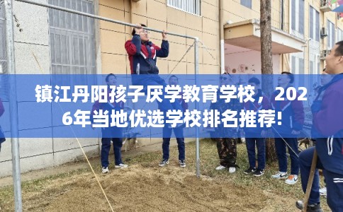 镇江丹阳孩子厌学教育学校，2026年当地优选学校排名推荐!