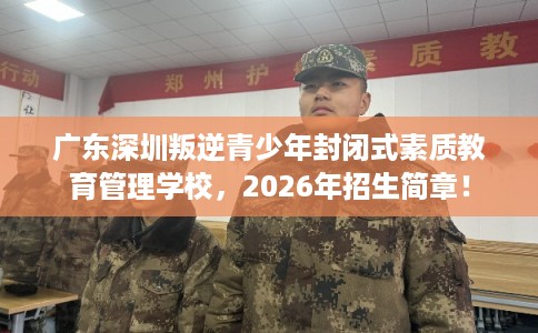 广东深圳叛逆青少年封闭式素质教育管理学校，2026年招生简章！