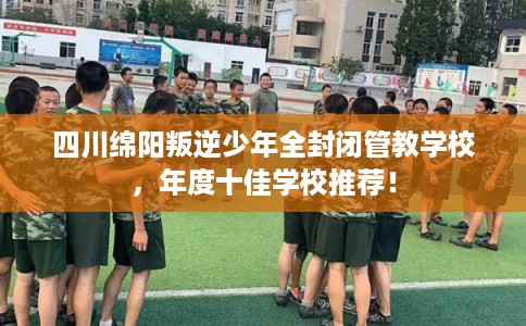 四川绵阳叛逆少年全封闭管教学校，年度十佳学校推荐！