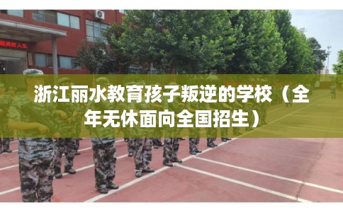 浙江丽水教育孩子叛逆的学校（全年无休面向全国招生）