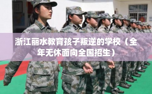 浙江丽水教育孩子叛逆的学校（全年无休面向全国招生）