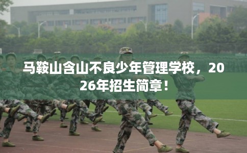 马鞍山含山不良少年管理学校，2026年招生简章！