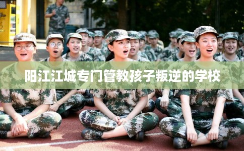 阳江江城专门管教孩子叛逆的学校