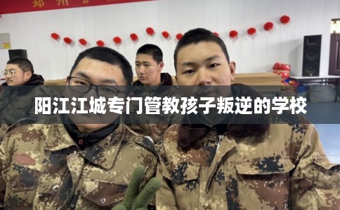 阳江江城专门管教孩子叛逆的学校
