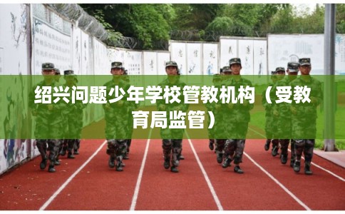 绍兴问题少年学校管教机构（受教育局监管）