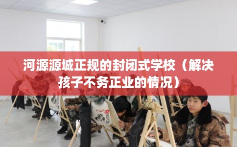 河源源城正规的封闭式学校（解决孩子不务正业的情况）