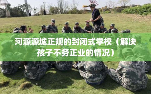河源源城正规的封闭式学校（解决孩子不务正业的情况）