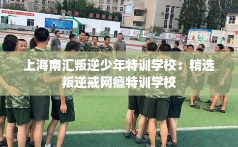 上海南汇叛逆少年特训学校：精选叛逆戒网瘾特训学校