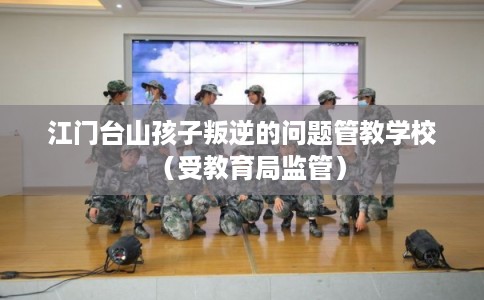 江门台山孩子叛逆的问题管教学校（受教育局监管）