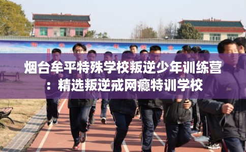 烟台牟平特殊学校叛逆少年训练营：精选叛逆戒网瘾特训学校