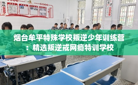 烟台牟平特殊学校叛逆少年训练营：精选叛逆戒网瘾特训学校