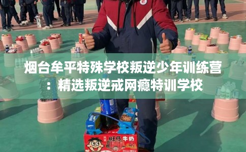 烟台牟平特殊学校叛逆少年训练营：精选叛逆戒网瘾特训学校