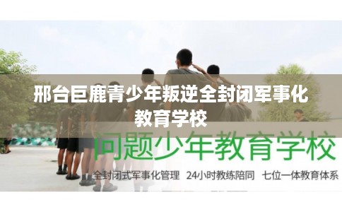 邢台巨鹿青少年叛逆全封闭军事化教育学校