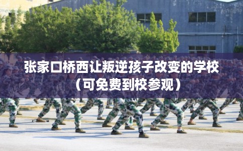 张家口桥西让叛逆孩子改变的学校（可免费到校参观）