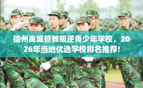德州禹城管教叛逆青少年学校，2026年当地优选学校排名推荐!