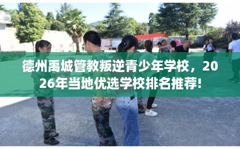 德州禹城管教叛逆青少年学校，2026年当地优选学校排名推荐!