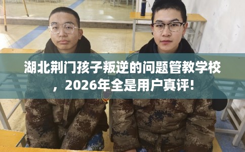 湖北荆门孩子叛逆的问题管教学校，2026年全是用户真评!