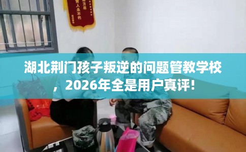 湖北荆门孩子叛逆的问题管教学校，2026年全是用户真评!