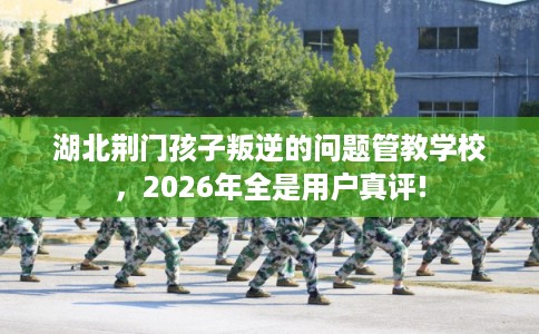 湖北荆门孩子叛逆的问题管教学校，2026年全是用户真评!