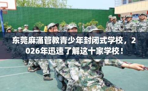 东莞麻涌管教青少年封闭式学校，2026年迅速了解这十家学校！