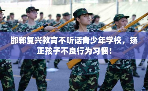 邯郸复兴教育不听话青少年学校,矫正孩子不良行为习惯! 邯郸复兴教育不听话青少年学校,矫正孩子不良行为习惯!