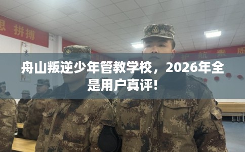 舟山叛逆少年管教学校，2026年全是用户真评!