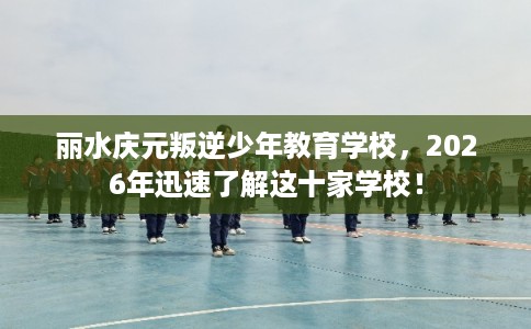 丽水庆元叛逆少年教育学校，2026年迅速了解这十家学校！
