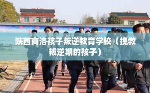 陕西商洛孩子叛逆教育学校（挽救叛逆期的孩子）