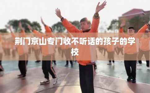 荆门京山专门收不听话的孩子的学校