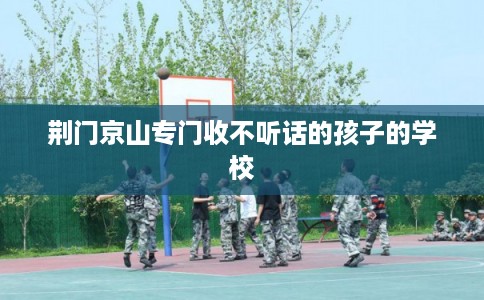 荆门京山专门收不听话的孩子的学校